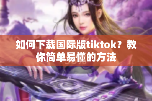 如何下载国际版tiktok？教你简单易懂的方法