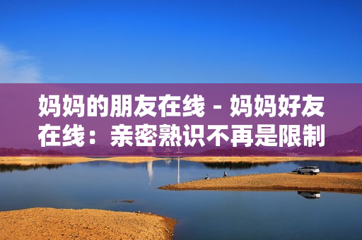 妈妈的朋友在线 - 妈妈好友在线：亲密熟识不再是限制