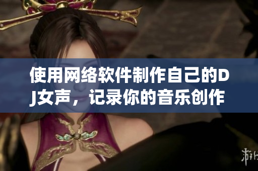 使用网络软件制作自己的DJ女声，记录你的音乐创作历程！