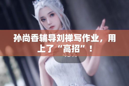 孙尚香辅导刘禅写作业，用上了“高招”！