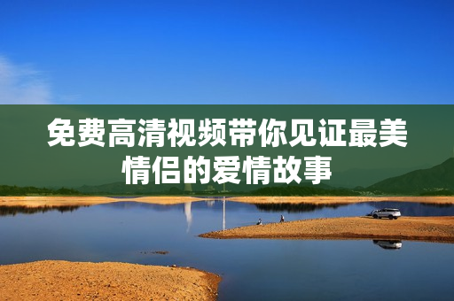免费高清视频带你见证最美情侣的爱情故事