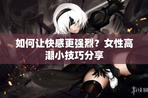 如何让快感更强烈？女性高潮小技巧分享