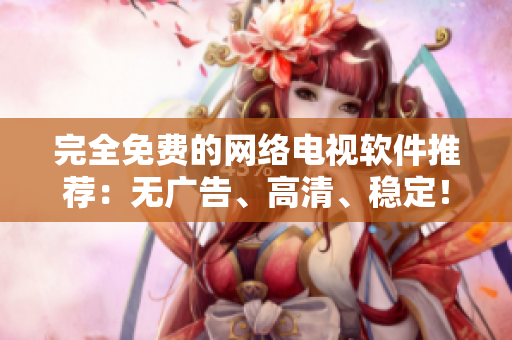 完全免费的网络电视软件推荐：无广告、高清、稳定！