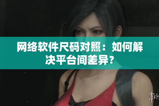 网络软件尺码对照：如何解决平台间差异？