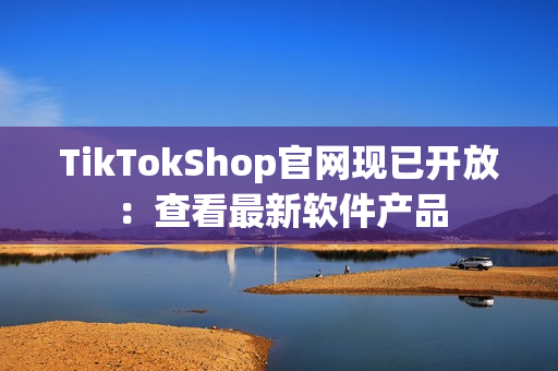 TikTokShop官网现已开放：查看最新软件产品