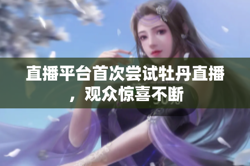 直播平台首次尝试牡丹直播，观众惊喜不断