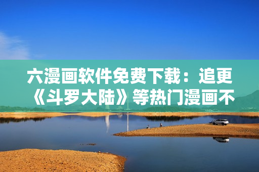 六漫画软件免费下载：追更《斗罗大陆》等热门漫画不再错过
