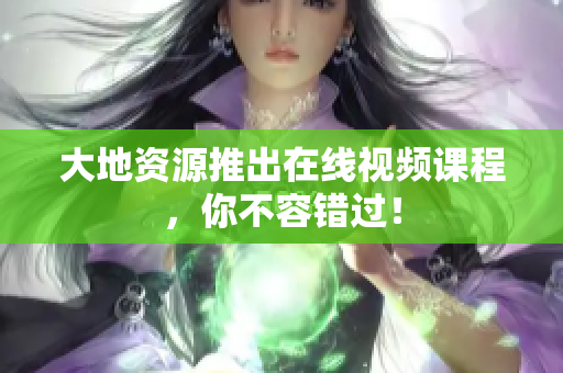 大地资源推出在线视频课程，你不容错过！