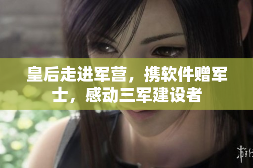 皇后走进军营，携软件赠军士，感动三军建设者