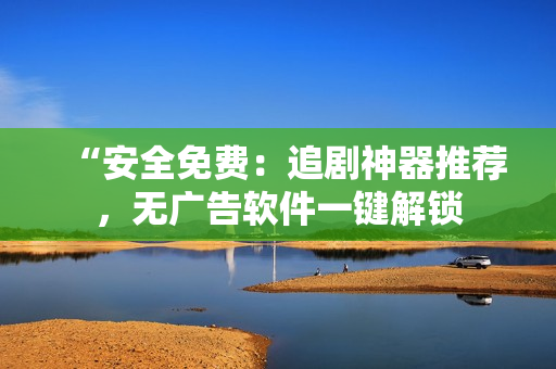 “安全免费：追剧神器推荐，无广告软件一键解锁