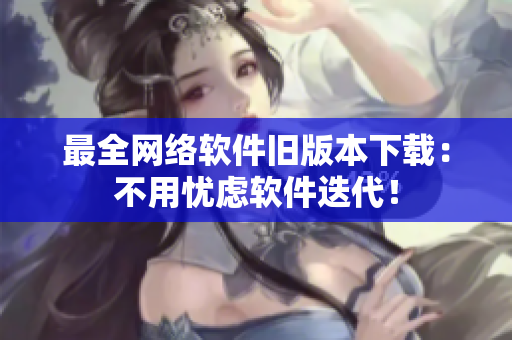 最全网络软件旧版本下载：不用忧虑软件迭代！