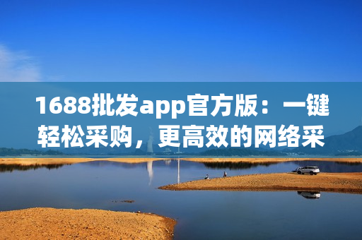 1688批发app官方版：一键轻松采购，更高效的网络采购利器