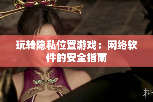 玩转隐私位置游戏：网络软件的安全指南