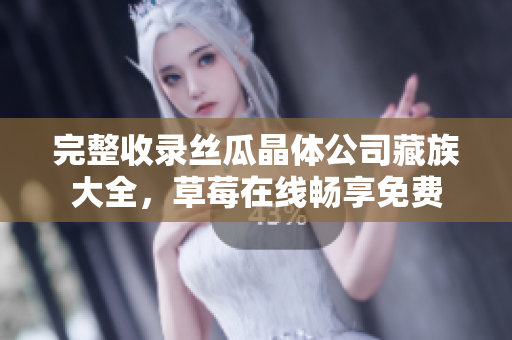 完整收录丝瓜晶体公司藏族大全，草莓在线畅享免费