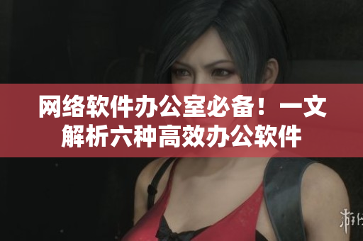 网络软件办公室必备！一文解析六种高效办公软件