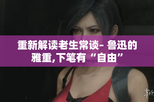 重新解读老生常谈– 鲁迅的雅重,下笔有“自由”