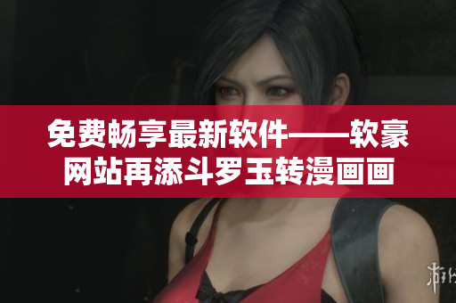 免费畅享最新软件——软豪网站再添斗罗玉转漫画画