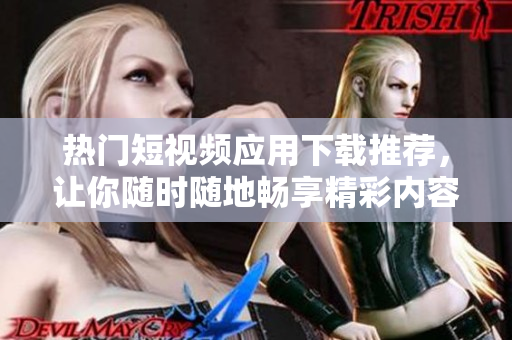 热门短视频应用下载推荐，让你随时随地畅享精彩内容