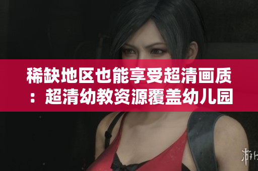 稀缺地区也能享受超清画质：超清幼教资源覆盖幼儿园