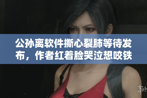 公孙离软件撕心裂肺等待发布，作者红着脸哭泣想咬铁球