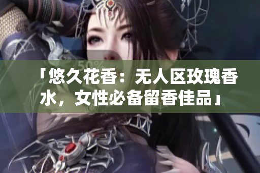 「悠久花香：无人区玫瑰香水，女性必备留香佳品」