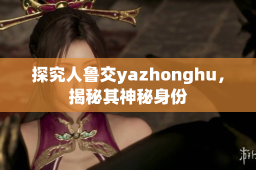 探究人鲁交yazhonghu，揭秘其神秘身份