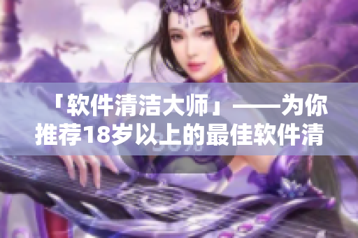 「软件清洁大师」——为你推荐18岁以上的最佳软件清洁工具