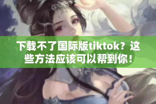 下载不了国际版tiktok？这些方法应该可以帮到你！