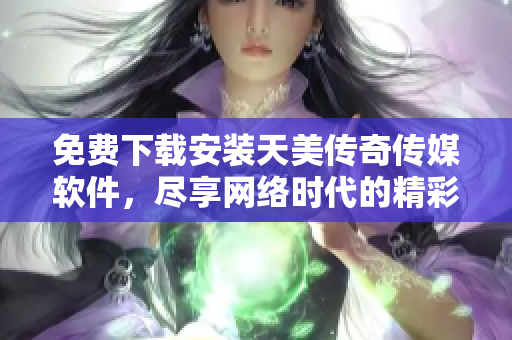 免费下载安装天美传奇传媒软件，尽享网络时代的精彩！