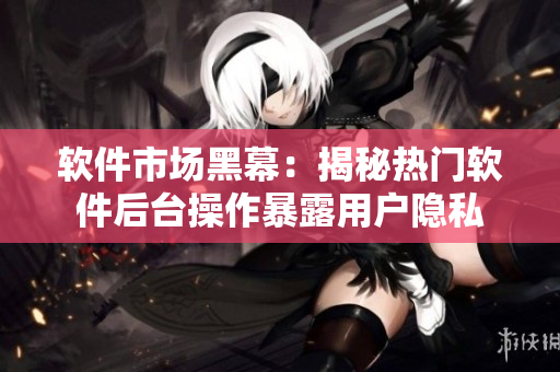 软件市场黑幕：揭秘热门软件后台操作暴露用户隐私