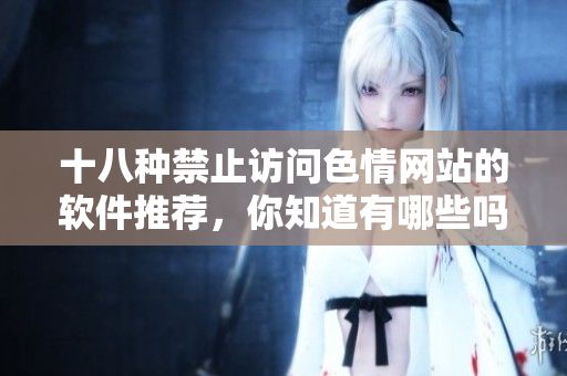 十八种禁止访问色情网站的软件推荐，你知道有哪些吗？