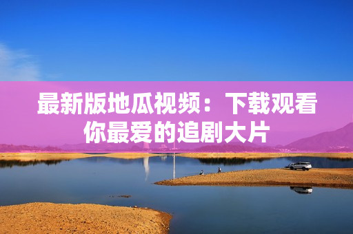 最新版地瓜视频：下载观看你最爱的追剧大片
