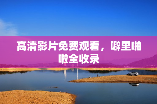 高清影片免费观看，噼里啪啦全收录