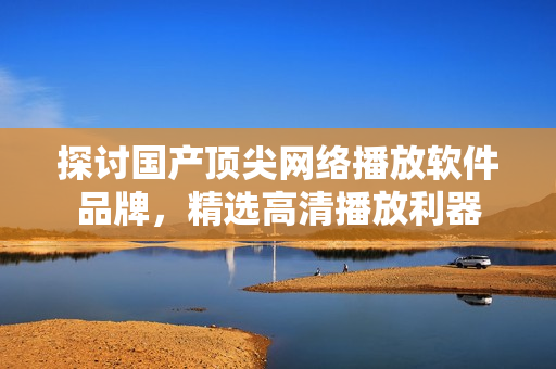 探讨国产顶尖网络播放软件品牌，精选高清播放利器