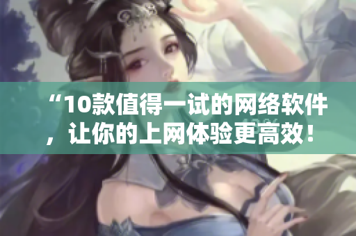 “10款值得一试的网络软件，让你的上网体验更高效！”
