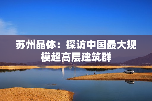 苏州晶体：探访中国最大规模超高层建筑群