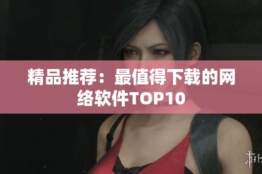 精品推荐：最值得下载的网络软件TOP10