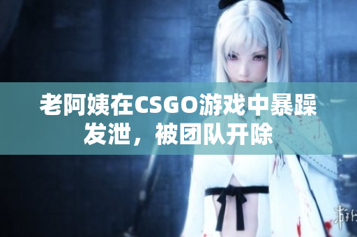 老阿姨在CSGO游戏中暴躁发泄，被团队开除