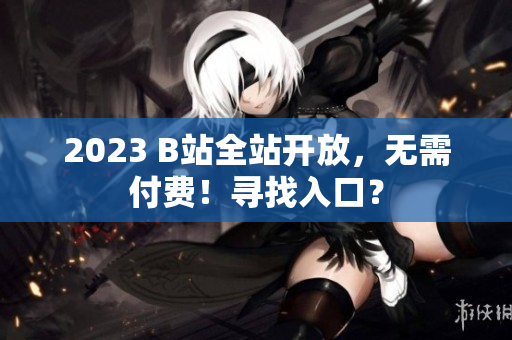 2023 B站全站开放，无需付费！寻找入口？