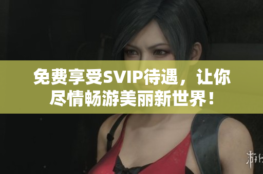 免费享受SVIP待遇，让你尽情畅游美丽新世界！