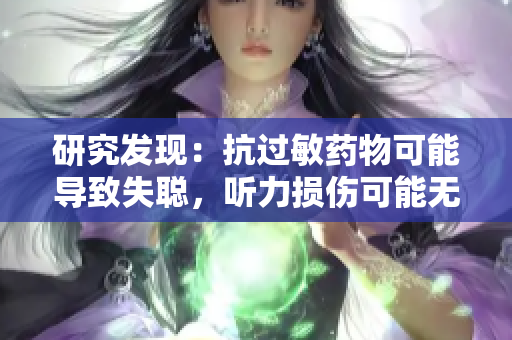 研究发现：抗过敏药物可能导致失聪，听力损伤可能无法逆转