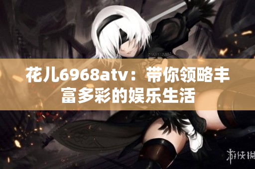 花儿6968atv：带你领略丰富多彩的娱乐生活