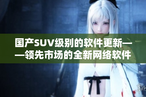 国产SUV级别的软件更新——领先市场的全新网络软件发布