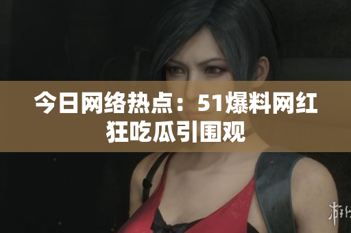 今日网络热点：51爆料网红狂吃瓜引围观