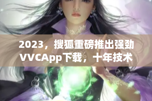 2023，搜狐重磅推出强劲VVCApp下载，十年技术积淀全面升级