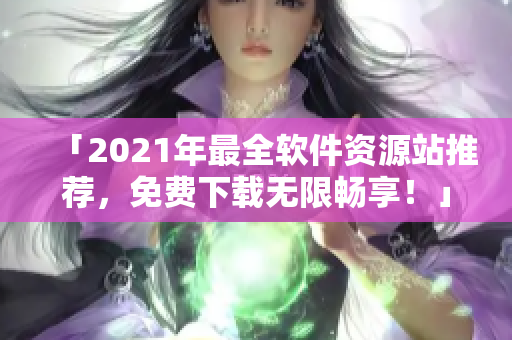 「2021年最全软件资源站推荐，免费下载无限畅享！」
