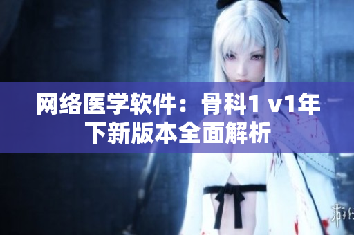 网络医学软件：骨科1 v1年下新版本全面解析