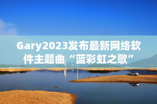 Gary2023发布最新网络软件主题曲“蓝彩虹之歌”