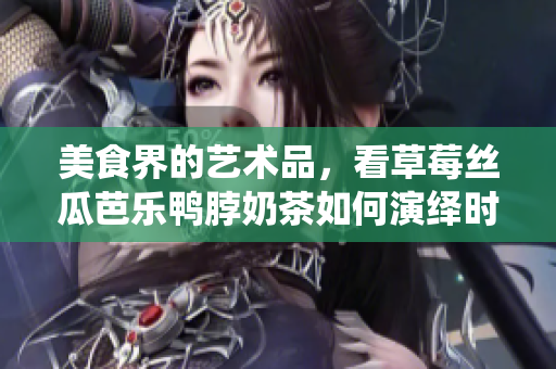 美食界的艺术品，看草莓丝瓜芭乐鸭脖奶茶如何演绎时尚元素！