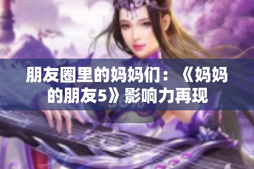 朋友圈里的妈妈们：《妈妈的朋友5》影响力再现